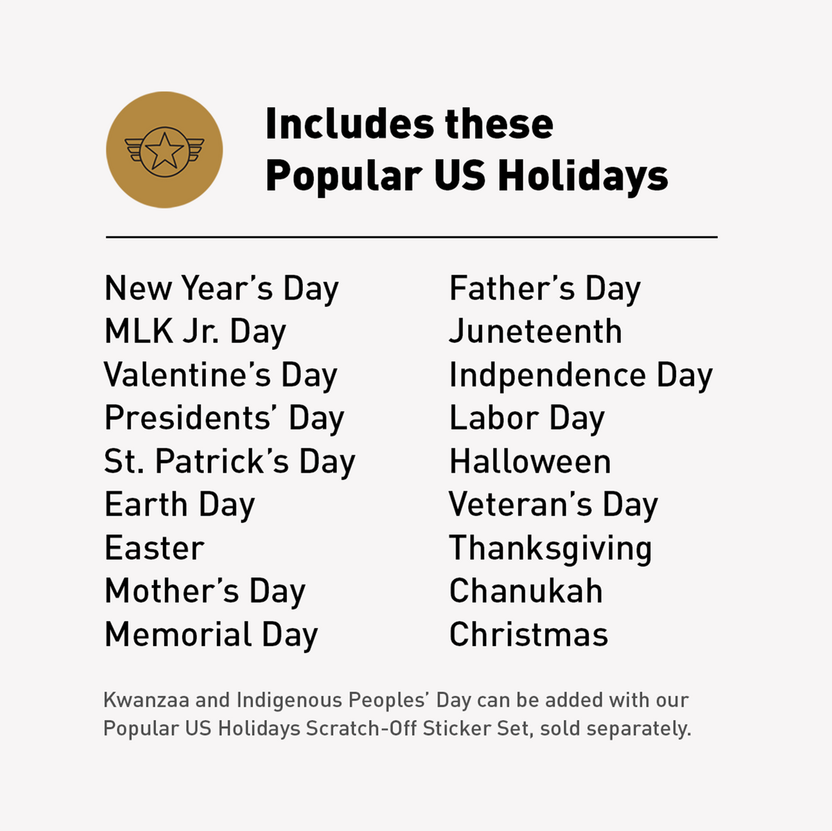 List of 18 popular U.S. holidays included in the With Holidays version of the Year Round Calendar: New Year's Day, MLK Jr. Day, Valentine's Day, Presidents' Day, St. Patrick's Day, Earth Day, Easter, Mother's Day, Memorial Day, Father's Day, Juneteenth, Independence Day, Labor Day, Halloween, Veteran's Day, Thanksgiving, Chanukah, and Christmas. Kwanzaa and Indigenous Peoples' Day available via the Popular US Holidays Scratch-Off Sticker Set.